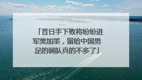昔日手下败将纷纷进军美加墨，留给中国男足的弱队真的不多了