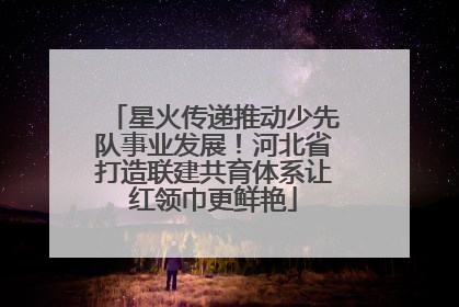 星火传递推动少先队事业发展！河北省打造联建共育体系让红领巾更鲜艳
