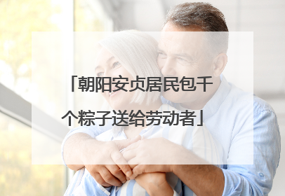 朝阳安贞居民包千个粽子送给劳动者