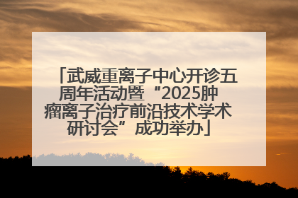 武威重离子中心开诊五周年活动暨“2025肿瘤离子治疗前沿技术学术研讨会”成功举办