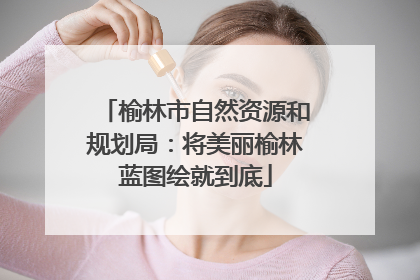 榆林市自然资源和规划局：将美丽榆林蓝图绘就到底