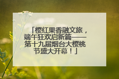 樱红果香融文旅，端午狂欢启新篇——第十九届烟台大樱桃节盛大开幕！