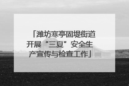 潍坊寒亭固堤街道开展“三夏”安全生产宣传与检查工作