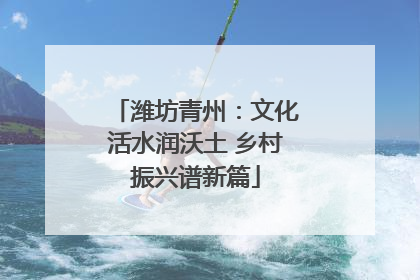 潍坊青州：文化活水润沃土 乡村振兴谱新篇
