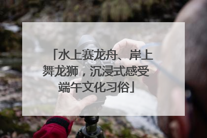水上赛龙舟、岸上舞龙狮，沉浸式感受端午文化习俗