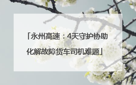 永州高速：4天守护协助 化解故障货车司机难题