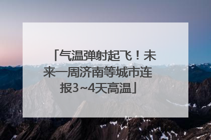气温弹射起飞！未来一周济南等城市连报3~4天高温