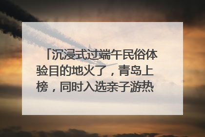 沉浸式过端午民俗体验目的地火了，青岛上榜，同时入选亲子游热门Top10