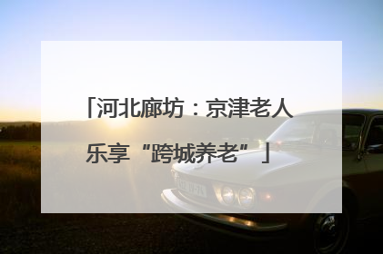 河北廊坊：京津老人乐享“跨城养老”