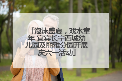 泡沫盛夏，戏水童年 宜宾长宁西城幼儿园及丽雅分园开展庆六一活动