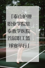 泰山护理职业学院驻泰教学医院首届职工篮球赛举行