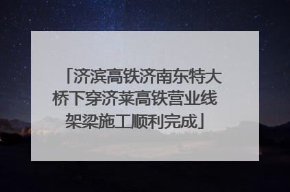 济滨高铁济南东特大桥下穿济莱高铁营业线架梁施工顺利完成