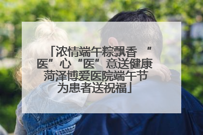 浓情端午粽飘香 “医”心“医”意送健康 菏泽博爱医院端午节为患者送祝福