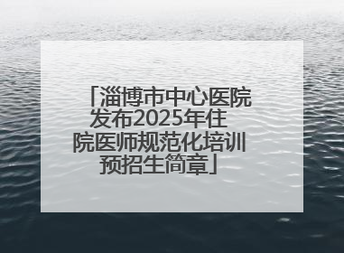 淄博市中心医院发布2025年住院医师规范化培训预招生简章