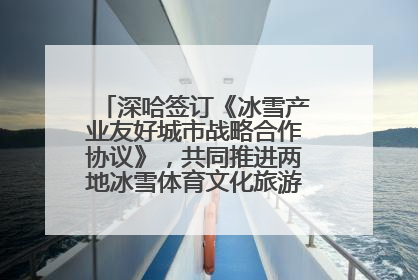 深哈签订《冰雪产业友好城市战略合作协议》，共同推进两地冰雪体育文化旅游高质量发展