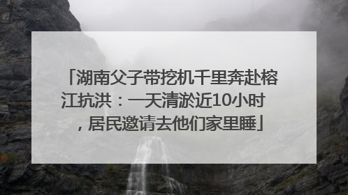 湖南父子带挖机千里奔赴榕江抗洪：一天清淤近10小时，居民邀请去他们家里睡
