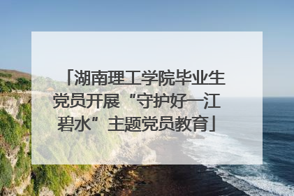 湖南理工学院毕业生党员开展“守护好一江碧水”主题党员教育