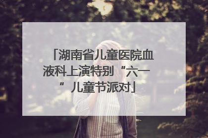 湖南省儿童医院血液科上演特别“六一”儿童节派对