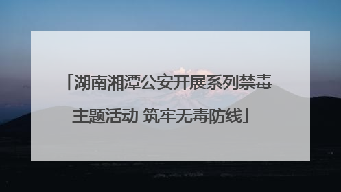 湖南湘潭公安开展系列禁毒主题活动 筑牢无毒防线