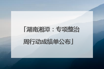 湖南湘潭：专项整治周行动成绩单公布