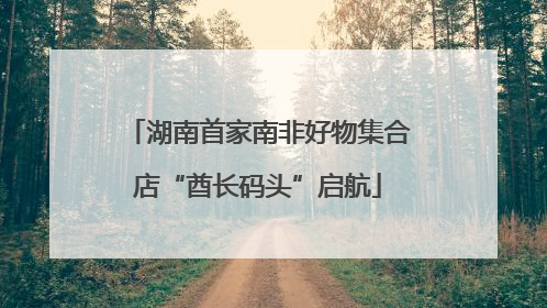 湖南首家南非好物集合店“酋长码头”启航
