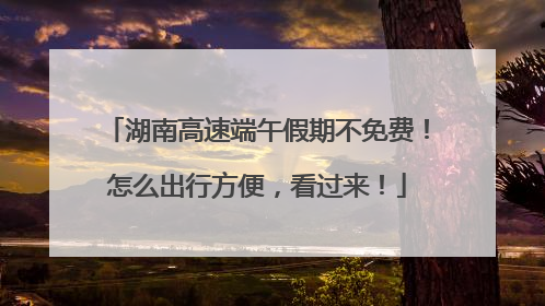 湖南高速端午假期不免费！怎么出行方便，看过来！