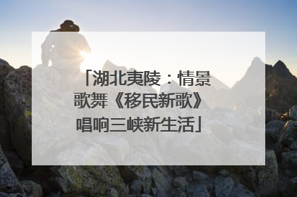 湖北夷陵：情景歌舞《移民新歌》唱响三峡新生活