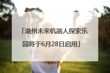 湖州未来机器人探索乐园将于6月28日启用