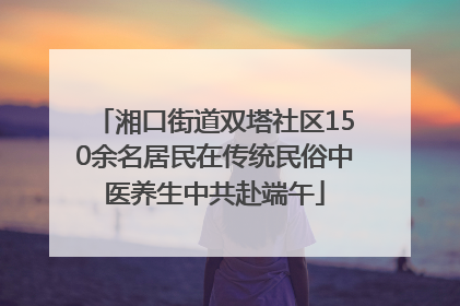 湘口街道双塔社区150余名居民在传统民俗中医养生中共赴端午