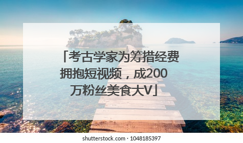 考古学家为筹措经费拥抱短视频，成200万粉丝美食大V
