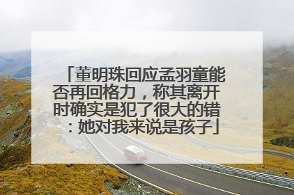 董明珠回应孟羽童能否再回格力，称其离开时确实是犯了很大的错：她对我来说是孩子