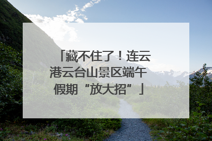 藏不住了！连云港云台山景区端午假期“放大招”