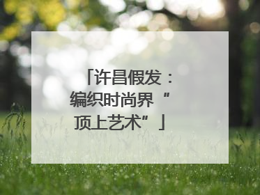 许昌假发：编织时尚界“顶上艺术”