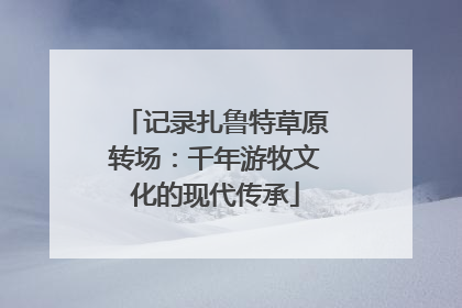 记录扎鲁特草原转场：千年游牧文化的现代传承