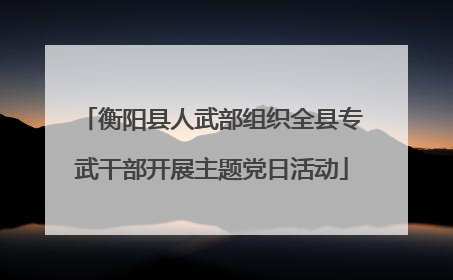 衡阳县人武部组织全县专武干部开展主题党日活动
