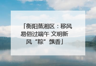 衡阳蒸湘区：移风易俗过端午 文明新风“粽”飘香