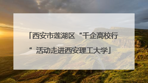 西安市莲湖区“千企高校行”活动走进西安理工大学