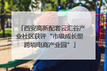 西安高新配套云汇谷产业社区获评“市级成长型跨境电商产业园”