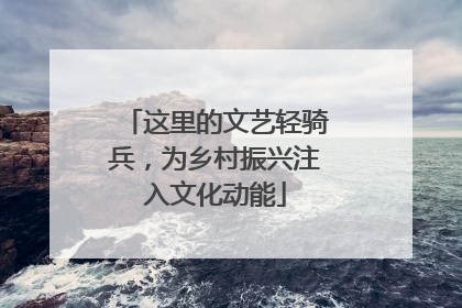 这里的文艺轻骑兵，为乡村振兴注入文化动能