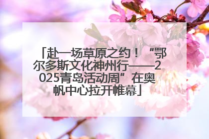 赴一场草原之约！“鄂尔多斯文化神州行——2025青岛活动周”在奥帆中心拉开帷幕