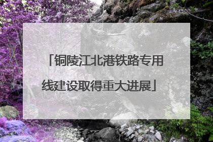 铜陵江北港铁路专用线建设取得重大进展