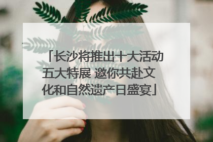 长沙将推出十大活动五大特展 邀你共赴文化和自然遗产日盛宴