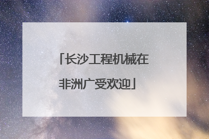 长沙工程机械在非洲广受欢迎