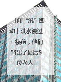 闻“汛”即动丨洪水漫过二楼前，他们背出了最后5位老人