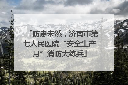 防患未然，济南市第七人民医院“安全生产月”消防大练兵