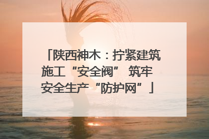 陕西神木：拧紧建筑施工“安全阀” 筑牢安全生产“防护网”