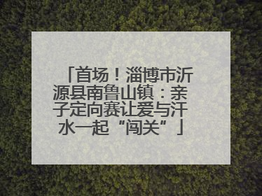 首场！淄博市沂源县南鲁山镇：亲子定向赛让爱与汗水一起“闯关”