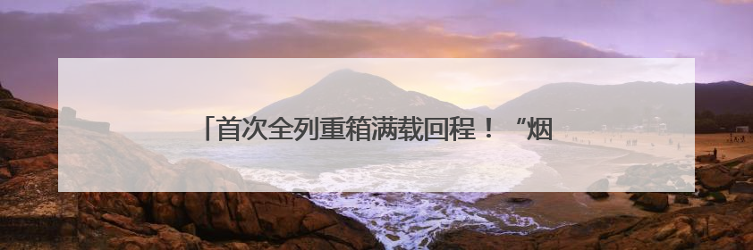 首次全列重箱满载回程！“烟淄双向物流大通道”提能升级