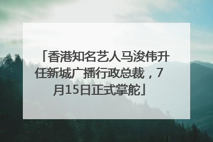 香港知名艺人马浚伟升任新城广播行政总裁，7月15日正式掌舵
