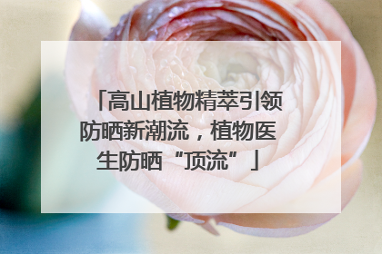 高山植物精萃引领防晒新潮流，植物医生防晒“顶流”